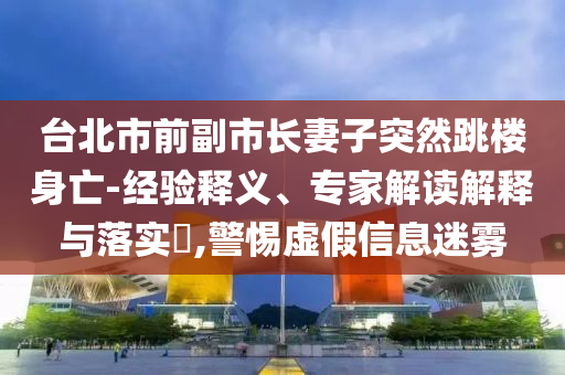 臺北市前副市長妻子突然跳樓身亡-經(jīng)驗釋義、專家解讀解釋與落實?,警惕虛假信息迷霧