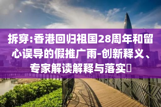 拆穿:香港回歸祖國28周年和留心誤導(dǎo)的假推廣雨-創(chuàng)新釋義、專家解讀解釋與落實?