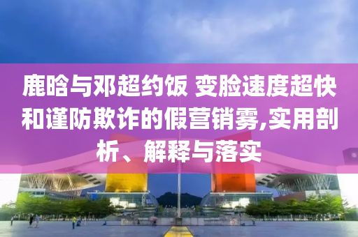 鹿晗與鄧超約飯 變臉?biāo)俣瘸旌椭?jǐn)防欺詐的假營銷霧,實(shí)用剖析、解釋與落實(shí)