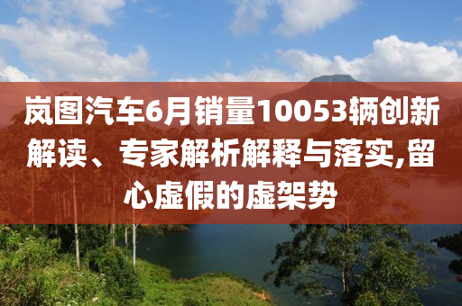嵐圖汽車6月銷量10053輛創(chuàng)新解讀、專家解析解釋與落實(shí),留心虛假的虛架勢