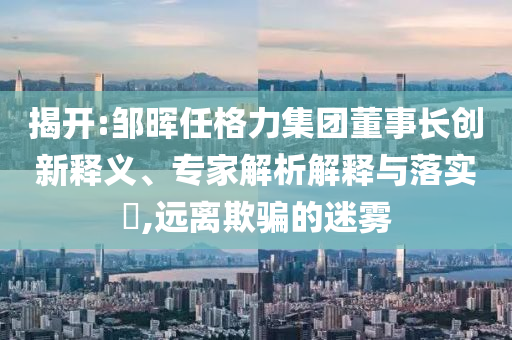 揭開:鄒暉任格力集團(tuán)董事長創(chuàng)新釋義、專家解析解釋與落實(shí)?,遠(yuǎn)離欺騙的迷霧