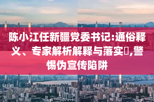 陳小江任新疆黨委書記:通俗釋義、專家解析解釋與落實(shí)?,警惕偽宣傳陷阱