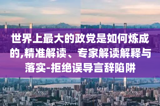 世界上最大的政黨是如何煉成的,精準(zhǔn)解讀、專家解讀解釋與落實(shí)-拒絕誤導(dǎo)言辭陷阱