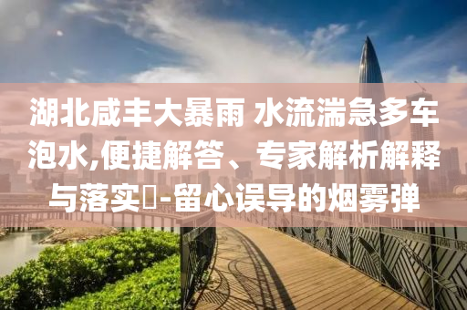 湖北咸豐大暴雨 水流湍急多車泡水,便捷解答、專家解析解釋與落實(shí)?-留心誤導(dǎo)的煙霧彈