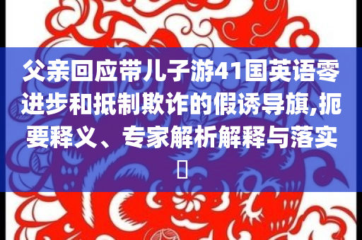父親回應(yīng)帶兒子游41國英語零進(jìn)步和抵制欺詐的假誘導(dǎo)旗,扼要釋義、專家解析解釋與落實(shí)?