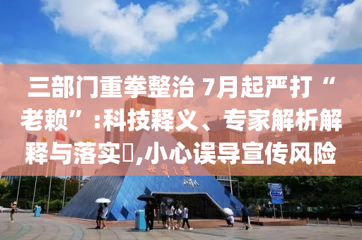 三部門重拳整治 7月起嚴打“老賴”:科技釋義、專家解析解釋與落實?,小心誤導宣傳風險