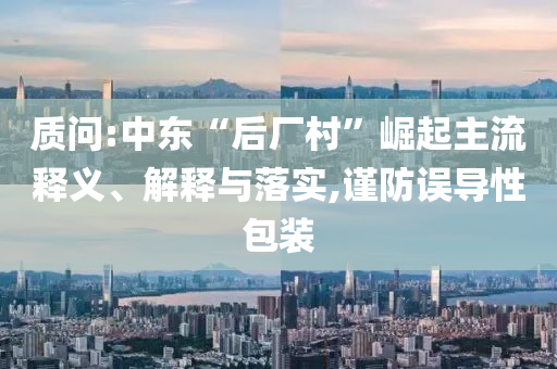 質問:中東“后廠村”崛起主流釋義、解釋與落實,謹防誤導性包裝