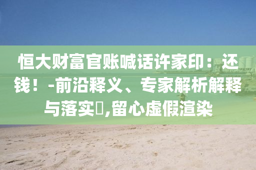 恒大財富官賬喊話許家?。哼€錢！-前沿釋義、專家解析解釋與落實?,留心虛假渲染