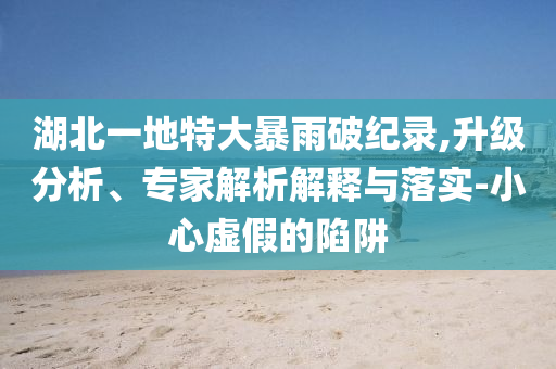 湖北一地特大暴雨破紀錄,升級分析、專家解析解釋與落實-小心虛假的陷阱