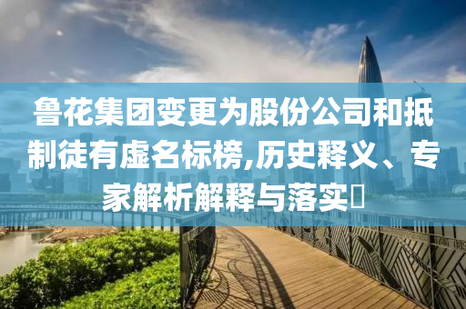 魯花集團變更為股份公司和抵制徒有虛名標榜,歷史釋義、專家解析解釋與落實?