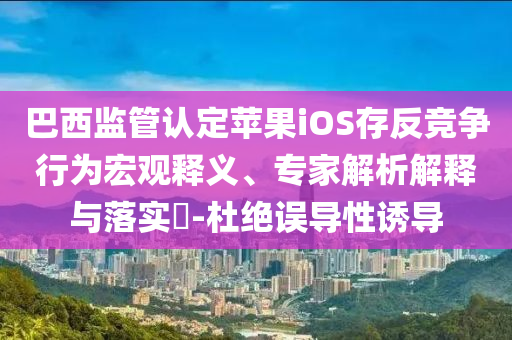 巴西監(jiān)管認定蘋果iOS存反競爭行為宏觀釋義、專家解析解釋與落實?-杜絕誤導性誘導