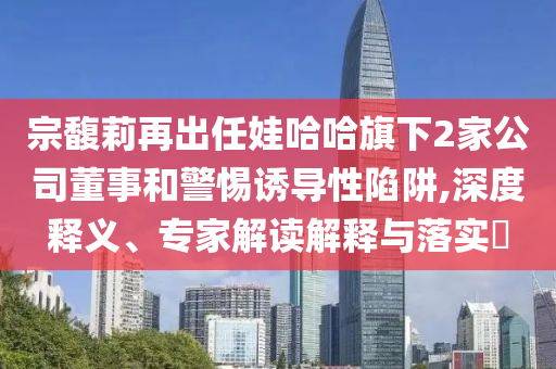 宗馥莉再出任娃哈哈旗下2家公司董事和警惕誘導(dǎo)性陷阱,深度釋義、專家解讀解釋與落實?