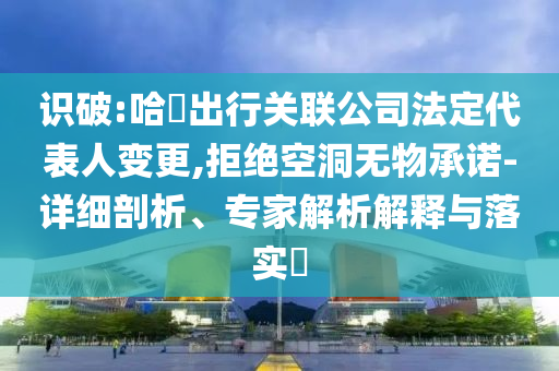 識破:哈啰出行關(guān)聯(lián)公司法定代表人變更,拒絕空洞無物承諾-詳細剖析、專家解析解釋與落實?