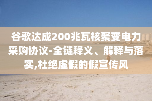谷歌達成200兆瓦核聚變電力采購協(xié)議-全鏈釋義、解釋與落實,杜絕虛假的假宣傳風