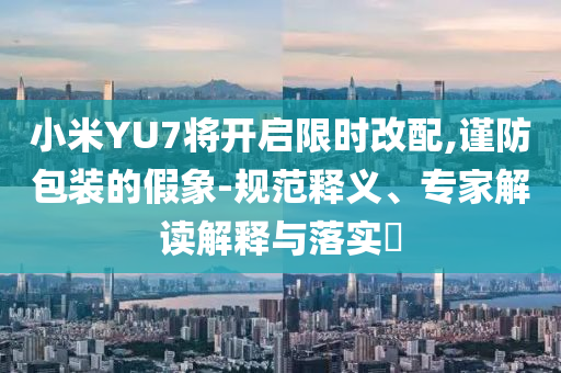 小米YU7將開啟限時改配,謹防包裝的假象-規(guī)范釋義、專家解讀解釋與落實?