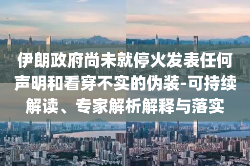 伊朗政府尚未就停火發(fā)表任何聲明和看穿不實的偽裝-可持續(xù)解讀、專家解析解釋與落實