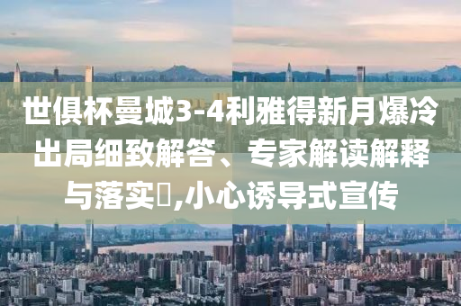 世俱杯曼城3-4利雅得新月爆冷出局細(xì)致解答、專家解讀解釋與落實(shí)?,小心誘導(dǎo)式宣傳