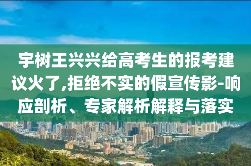 宇樹王興興給高考生的報(bào)考建議火了,拒絕不實(shí)的假宣傳影-響應(yīng)剖析、專家解析解釋與落實(shí)