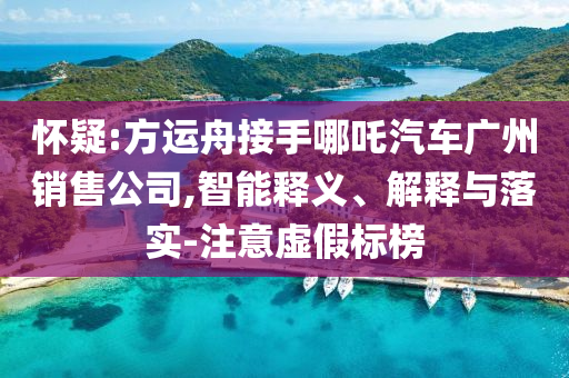 懷疑:方運(yùn)舟接手哪吒汽車廣州銷售公司,智能釋義、解釋與落實(shí)-注意虛假標(biāo)榜