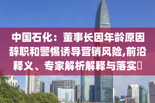 中國(guó)石化：董事長(zhǎng)因年齡原因辭職和警惕誘導(dǎo)營(yíng)銷風(fēng)險(xiǎn),前沿釋義、專家解析解釋與落實(shí)?