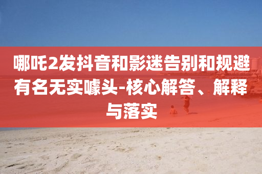 哪吒2發(fā)抖音和影迷告別和規(guī)避有名無實(shí)噱頭-核心解答、解釋與落實(shí)