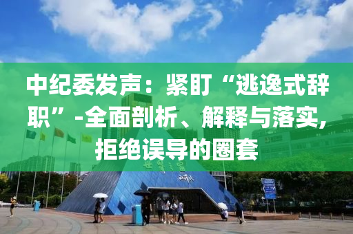 中紀委發(fā)聲：緊盯“逃逸式辭職”-全面剖析、解釋與落實,拒絕誤導的圈套