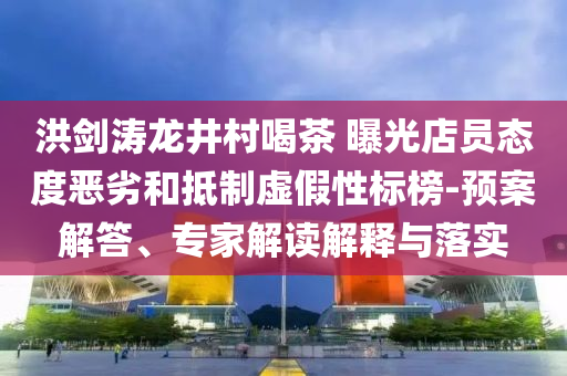 洪劍濤龍井村喝茶 曝光店員態(tài)度惡劣和抵制虛假性標榜-預案解答、專家解讀解釋與落實