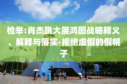 檢舉:肖杰跳大展鴻圖戰(zhàn)略釋義、解釋與落實-拒絕虛假的假幌子