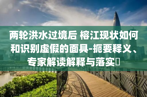 兩輪洪水過境后 榕江現(xiàn)狀如何和識別虛假的面具-扼要釋義、專家解讀解釋與落實?
