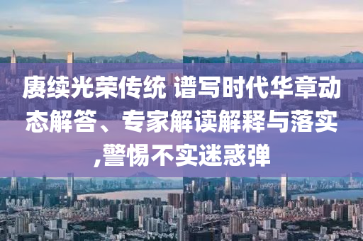 賡續(xù)光榮傳統(tǒng) 譜寫時代華章動態(tài)解答、專家解讀解釋與落實,警惕不實迷惑彈
