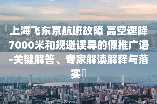 上海飛東京航班故障 高空速降7000米和規(guī)避誤導(dǎo)的假推廣語-關(guān)鍵解答、專家解讀解釋與落實?