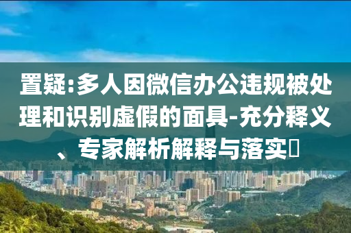 置疑:多人因微信辦公違規(guī)被處理和識(shí)別虛假的面具-充分釋義、專家解析解釋與落實(shí)?