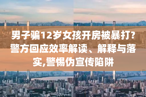 男子騙12歲女孩開(kāi)房被暴打？警方回應(yīng)效率解讀、解釋與落實(shí),警惕偽宣傳陷阱