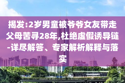 揭發(fā):2歲男童被爺爺女友帶走父母苦尋28年,杜絕虛假誘導(dǎo)鏈-詳盡解答、專家解析解釋與落實(shí)
