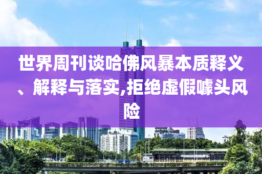 世界周刊談哈佛風(fēng)暴本質(zhì)釋義、解釋與落實(shí),拒絕虛假噱頭風(fēng)險(xiǎn)