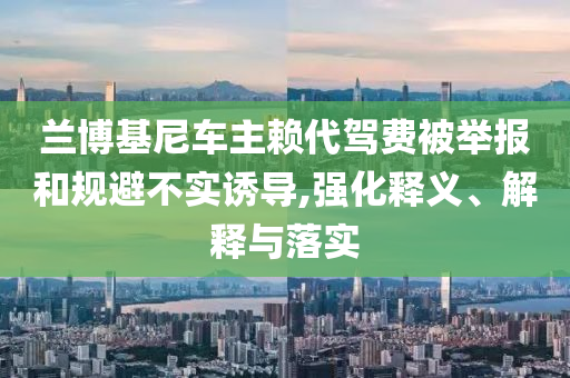 蘭博基尼車主賴代駕費(fèi)被舉報(bào)和規(guī)避不實(shí)誘導(dǎo),強(qiáng)化釋義、解釋與落實(shí)