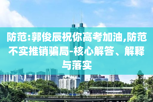 防范:郭俊辰祝你高考加油,防范不實(shí)推銷騙局-核心解答、解釋與落實(shí)