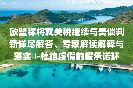 歐盟稱將就關(guān)稅繼續(xù)與美談判新詳盡解答、專家解讀解釋與落實?-杜絕虛假的假承諾環(huán)