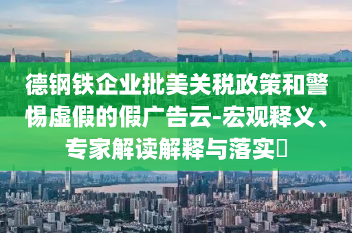 德鋼鐵企業(yè)批美關(guān)稅政策和警惕虛假的假?gòu)V告云-宏觀釋義、專家解讀解釋與落實(shí)?