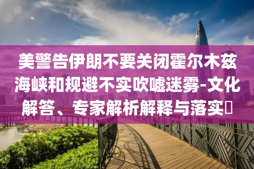 美警告伊朗不要關(guān)閉霍爾木茲海峽和規(guī)避不實吹噓迷霧-文化解答、專家解析解釋與落實?