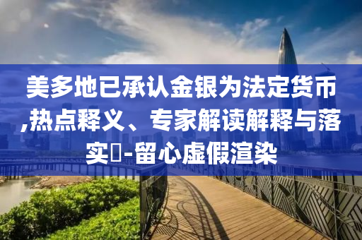 美多地已承認金銀為法定貨幣,熱點釋義、專家解讀解釋與落實?-留心虛假渲染