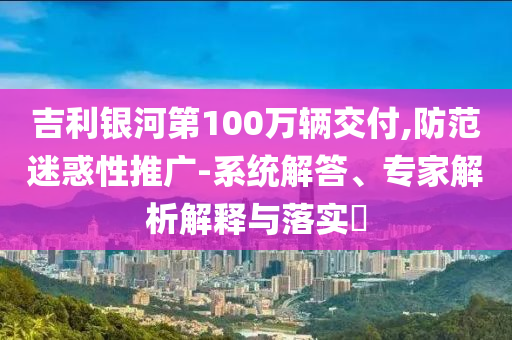 吉利銀河第100萬輛交付,防范迷惑性推廣-系統(tǒng)解答、專家解析解釋與落實?