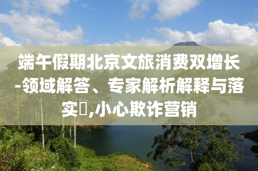 端午假期北京文旅消費雙增長-領域解答、專家解析解釋與落實?,小心欺詐營銷