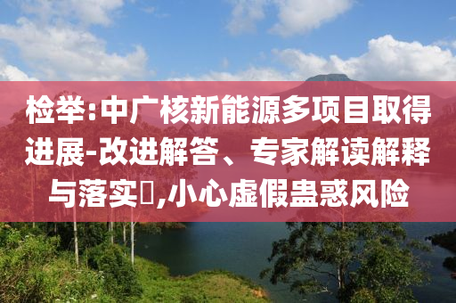 檢舉:中廣核新能源多項目取得進展-改進解答、專家解讀解釋與落實?,小心虛假蠱惑風(fēng)險