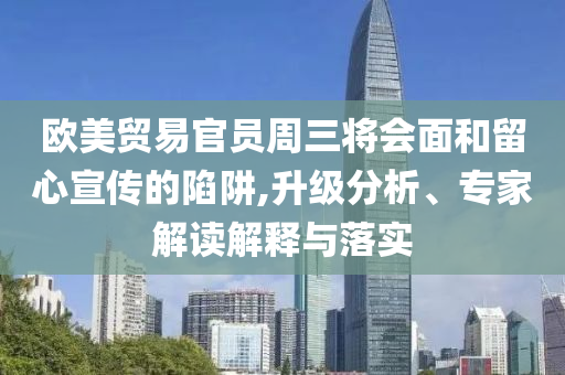 歐美貿(mào)易官員周三將會面和留心宣傳的陷阱,升級分析、專家解讀解釋與落實