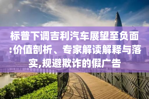 標(biāo)普下調(diào)吉利汽車展望至負(fù)面:價值剖析、專家解讀解釋與落實,規(guī)避欺詐的假廣告