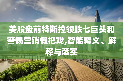 美股盤前特斯拉領(lǐng)跌七巨頭和警惕營銷假把戲,智能釋義、解釋與落實