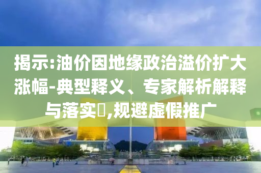 揭示:油價因地緣政治溢價擴大漲幅-典型釋義、專家解析解釋與落實?,規(guī)避虛假推廣