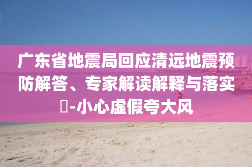 廣東省地震局回應(yīng)清遠(yuǎn)地震預(yù)防解答、專家解讀解釋與落實?-小心虛假夸大風(fēng)