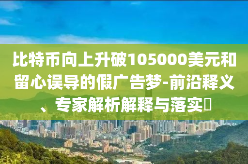 比特幣向上升破105000美元和留心誤導(dǎo)的假廣告夢-前沿釋義、專家解析解釋與落實?